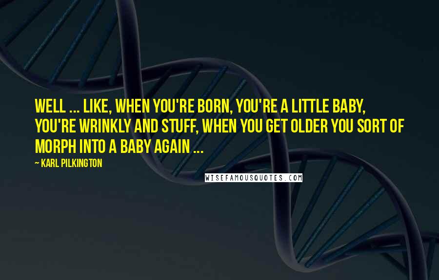 Karl Pilkington Quotes: Well ... like, when you're born, you're a little baby, you're wrinkly and stuff, when you get older you sort of morph into a baby again ...