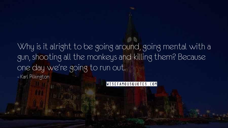 Karl Pilkington Quotes: Why is it alright to be going around, going mental with a gun, shooting all the monkeys and killing them? Because one day we're going to run out.