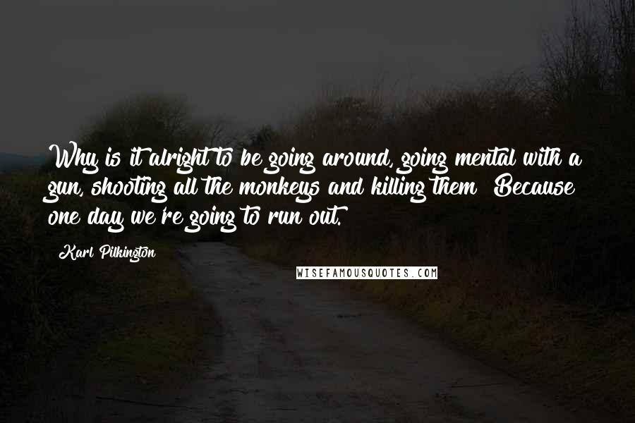 Karl Pilkington Quotes: Why is it alright to be going around, going mental with a gun, shooting all the monkeys and killing them? Because one day we're going to run out.