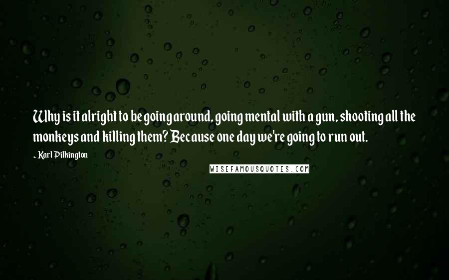 Karl Pilkington Quotes: Why is it alright to be going around, going mental with a gun, shooting all the monkeys and killing them? Because one day we're going to run out.