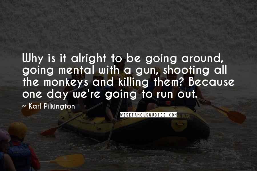 Karl Pilkington Quotes: Why is it alright to be going around, going mental with a gun, shooting all the monkeys and killing them? Because one day we're going to run out.