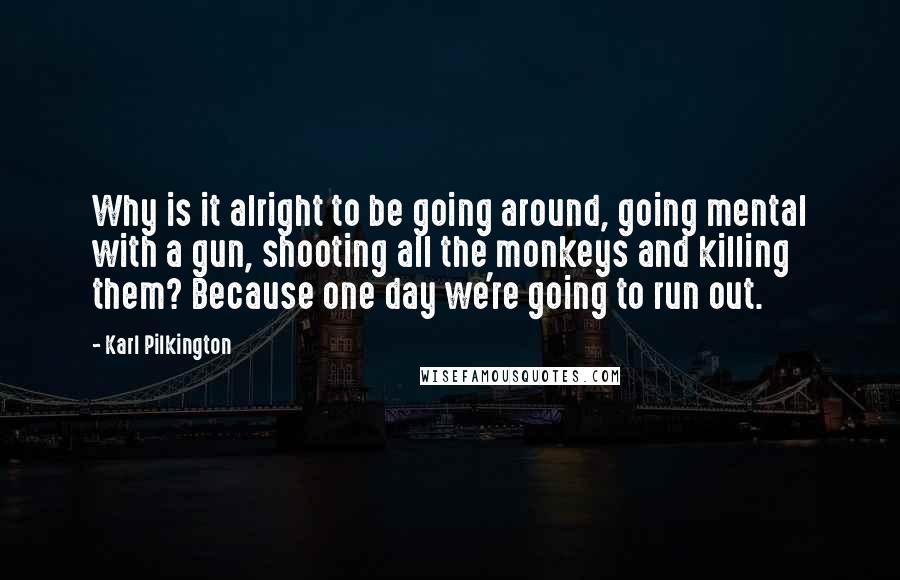 Karl Pilkington Quotes: Why is it alright to be going around, going mental with a gun, shooting all the monkeys and killing them? Because one day we're going to run out.