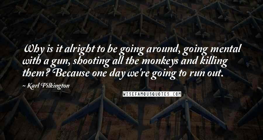 Karl Pilkington Quotes: Why is it alright to be going around, going mental with a gun, shooting all the monkeys and killing them? Because one day we're going to run out.