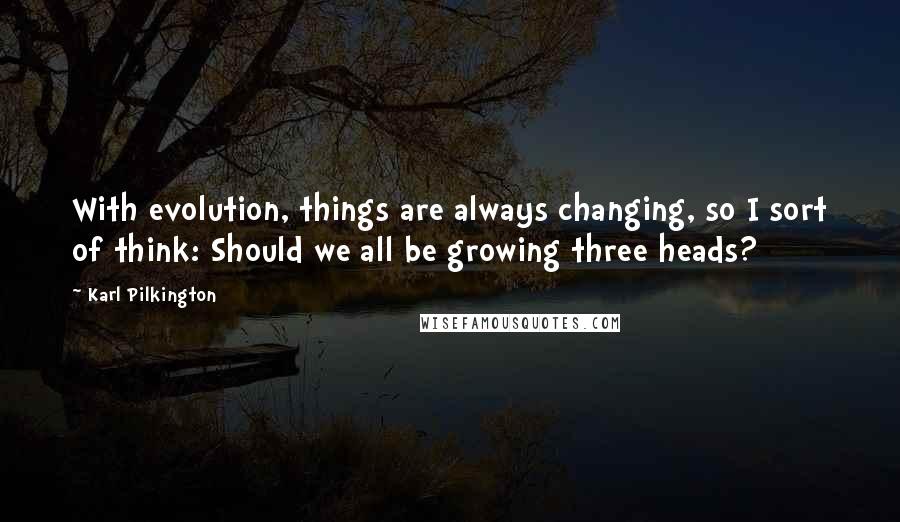 Karl Pilkington Quotes: With evolution, things are always changing, so I sort of think: Should we all be growing three heads?