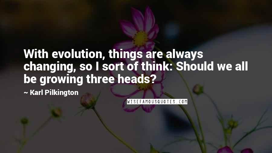 Karl Pilkington Quotes: With evolution, things are always changing, so I sort of think: Should we all be growing three heads?