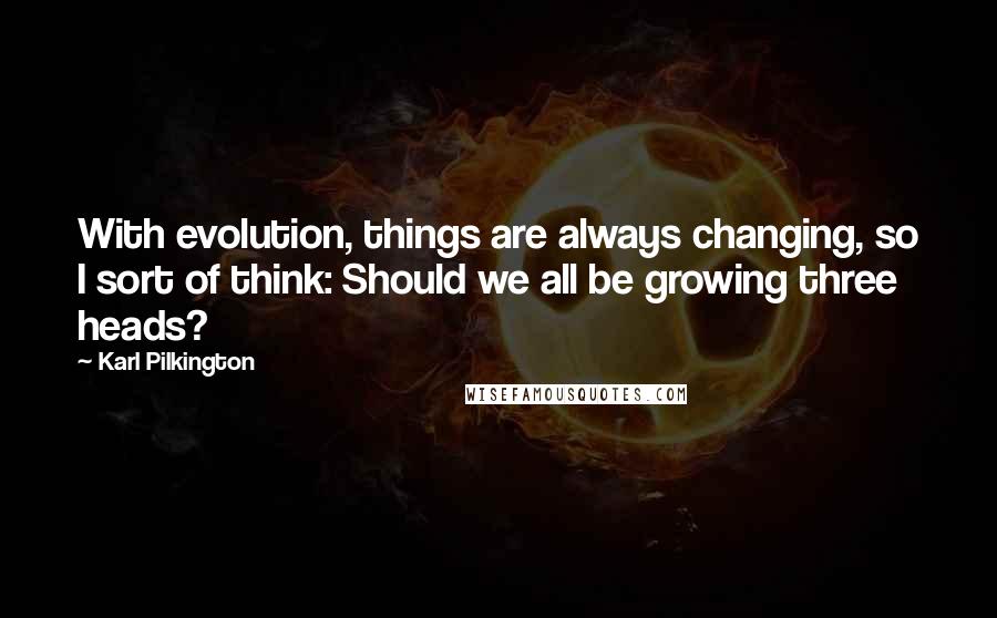 Karl Pilkington Quotes: With evolution, things are always changing, so I sort of think: Should we all be growing three heads?