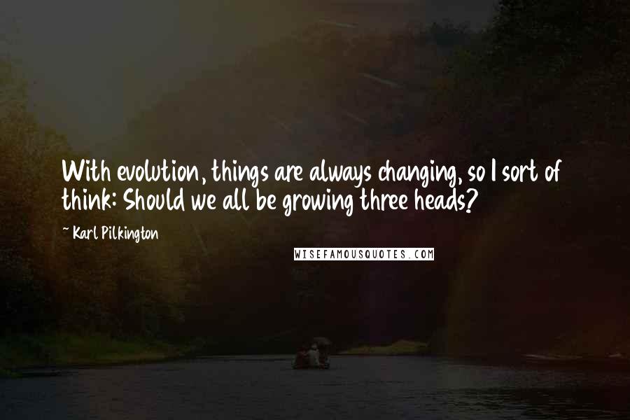 Karl Pilkington Quotes: With evolution, things are always changing, so I sort of think: Should we all be growing three heads?