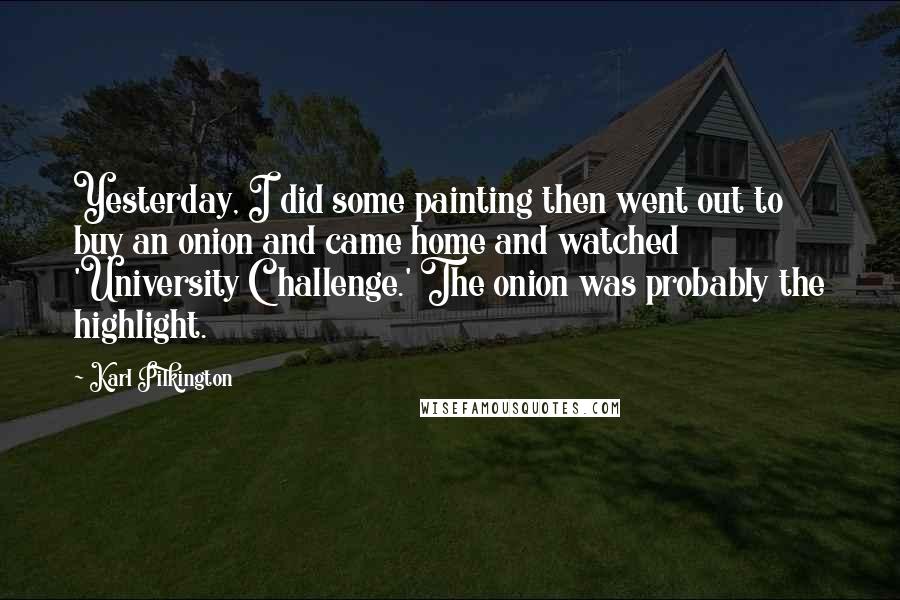 Karl Pilkington Quotes: Yesterday, I did some painting then went out to buy an onion and came home and watched 'University Challenge.' The onion was probably the highlight.