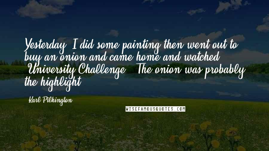 Karl Pilkington Quotes: Yesterday, I did some painting then went out to buy an onion and came home and watched 'University Challenge.' The onion was probably the highlight.