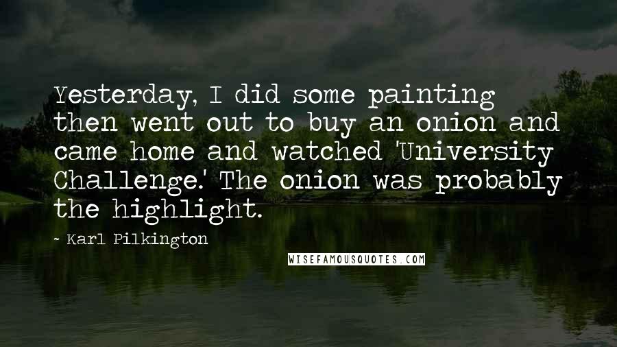 Karl Pilkington Quotes: Yesterday, I did some painting then went out to buy an onion and came home and watched 'University Challenge.' The onion was probably the highlight.