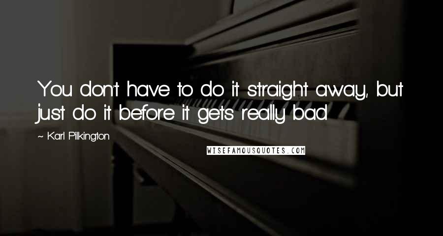 Karl Pilkington Quotes: You don't have to do it straight away, but just do it before it gets really bad