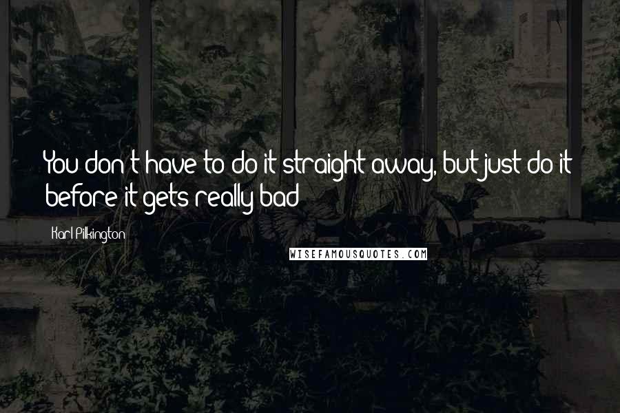 Karl Pilkington Quotes: You don't have to do it straight away, but just do it before it gets really bad