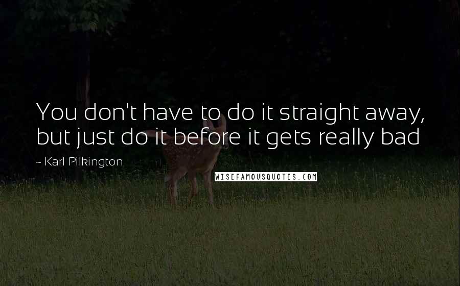 Karl Pilkington Quotes: You don't have to do it straight away, but just do it before it gets really bad