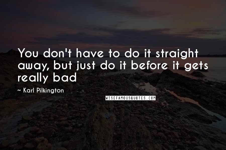 Karl Pilkington Quotes: You don't have to do it straight away, but just do it before it gets really bad