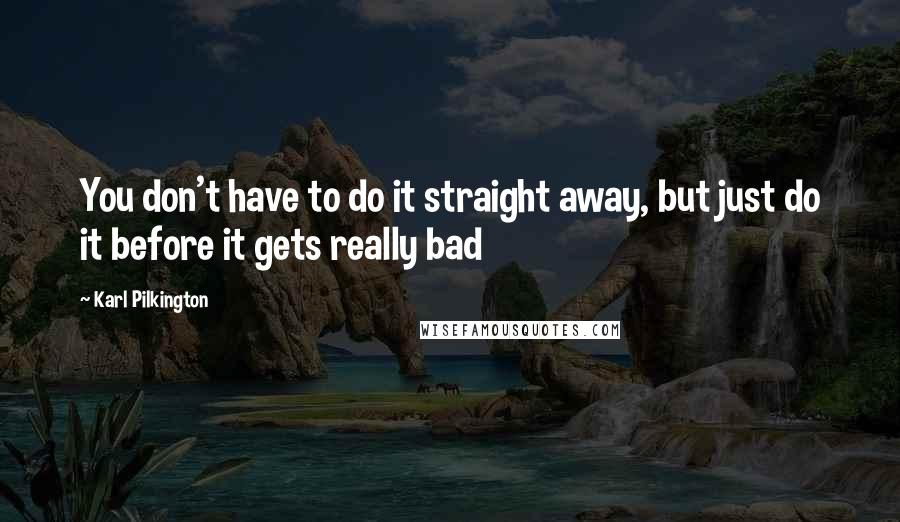 Karl Pilkington Quotes: You don't have to do it straight away, but just do it before it gets really bad