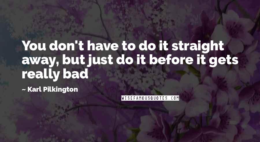 Karl Pilkington Quotes: You don't have to do it straight away, but just do it before it gets really bad