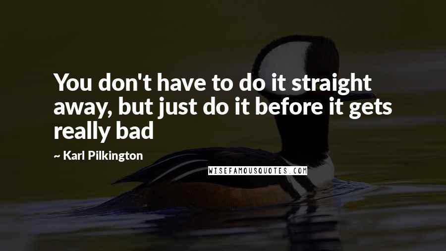 Karl Pilkington Quotes: You don't have to do it straight away, but just do it before it gets really bad
