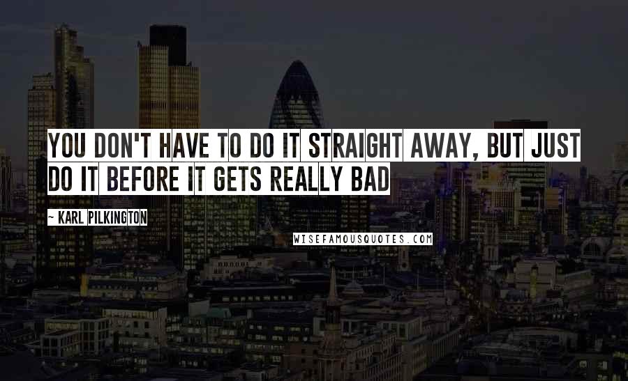 Karl Pilkington Quotes: You don't have to do it straight away, but just do it before it gets really bad