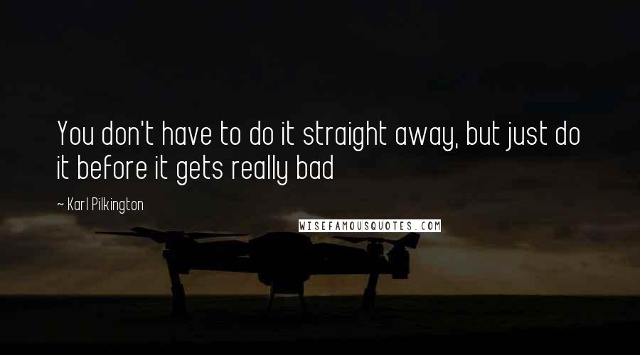 Karl Pilkington Quotes: You don't have to do it straight away, but just do it before it gets really bad