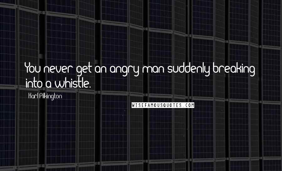 Karl Pilkington Quotes: You never get an angry man suddenly breaking into a whistle.