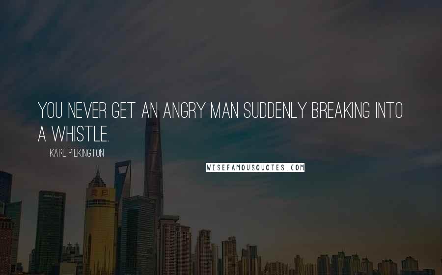 Karl Pilkington Quotes: You never get an angry man suddenly breaking into a whistle.