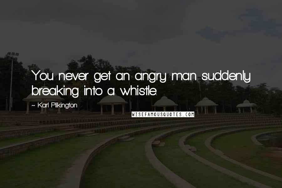 Karl Pilkington Quotes: You never get an angry man suddenly breaking into a whistle.