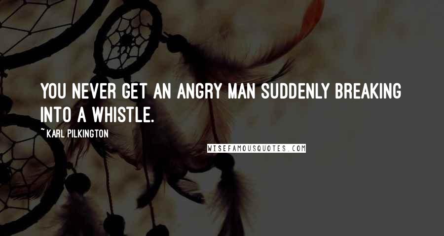 Karl Pilkington Quotes: You never get an angry man suddenly breaking into a whistle.