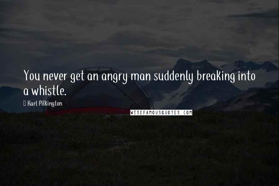 Karl Pilkington Quotes: You never get an angry man suddenly breaking into a whistle.