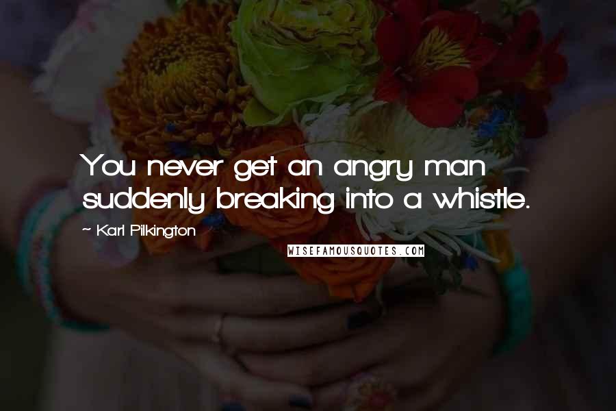 Karl Pilkington Quotes: You never get an angry man suddenly breaking into a whistle.