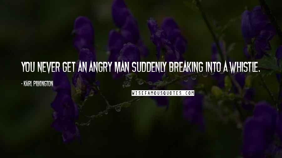 Karl Pilkington Quotes: You never get an angry man suddenly breaking into a whistle.