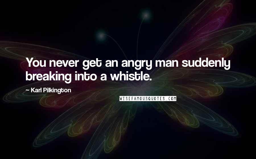 Karl Pilkington Quotes: You never get an angry man suddenly breaking into a whistle.