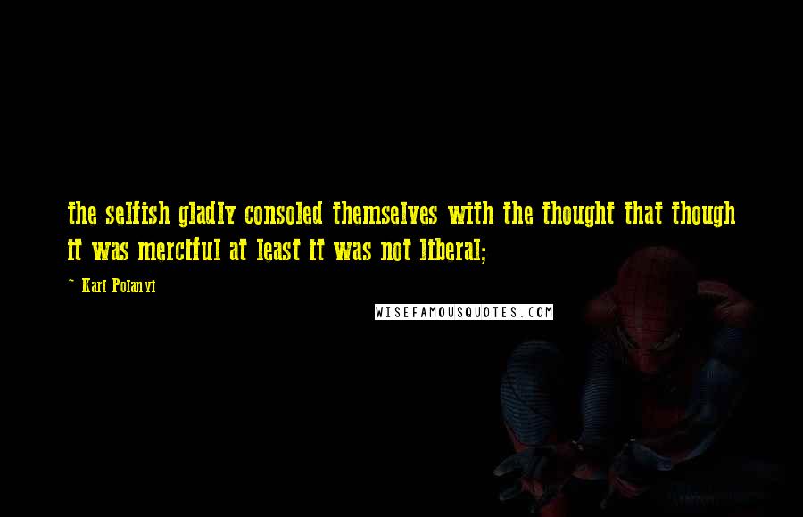 Karl Polanyi Quotes: the selfish gladly consoled themselves with the thought that though it was merciful at least it was not liberal;