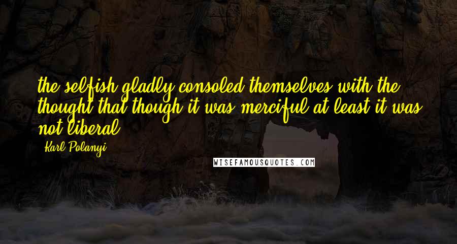 Karl Polanyi Quotes: the selfish gladly consoled themselves with the thought that though it was merciful at least it was not liberal;