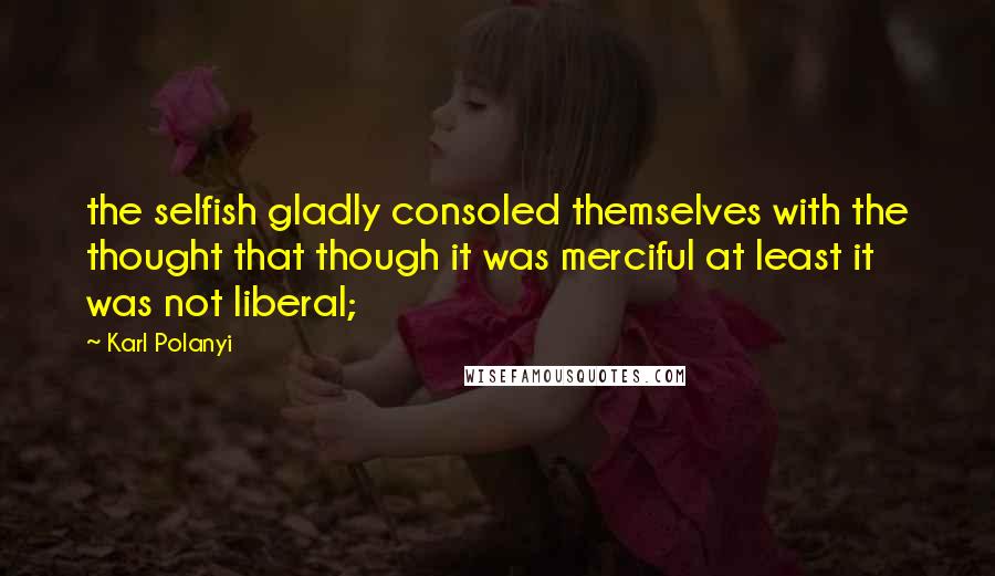 Karl Polanyi Quotes: the selfish gladly consoled themselves with the thought that though it was merciful at least it was not liberal;