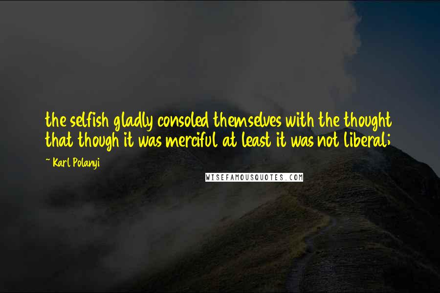 Karl Polanyi Quotes: the selfish gladly consoled themselves with the thought that though it was merciful at least it was not liberal;