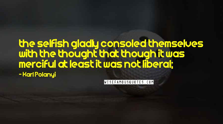 Karl Polanyi Quotes: the selfish gladly consoled themselves with the thought that though it was merciful at least it was not liberal;