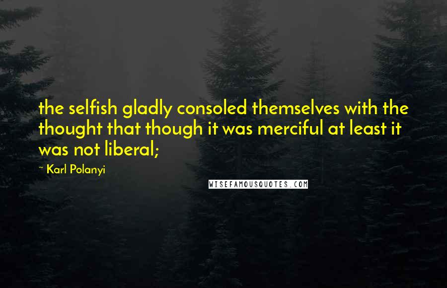 Karl Polanyi Quotes: the selfish gladly consoled themselves with the thought that though it was merciful at least it was not liberal;