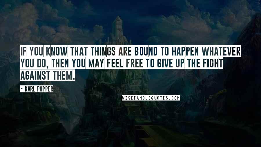 Karl Popper Quotes: If you know that things are bound to happen whatever you do, then you may feel free to give up the fight against them.