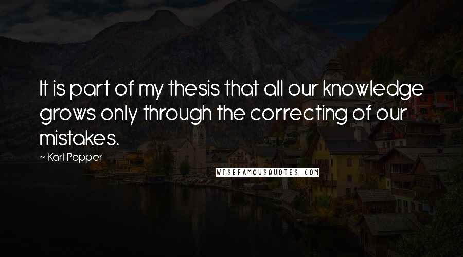 Karl Popper Quotes: It is part of my thesis that all our knowledge grows only through the correcting of our mistakes.