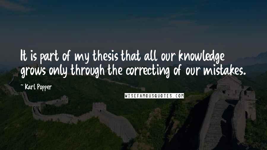 Karl Popper Quotes: It is part of my thesis that all our knowledge grows only through the correcting of our mistakes.