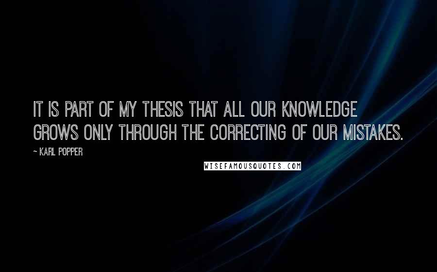 Karl Popper Quotes: It is part of my thesis that all our knowledge grows only through the correcting of our mistakes.