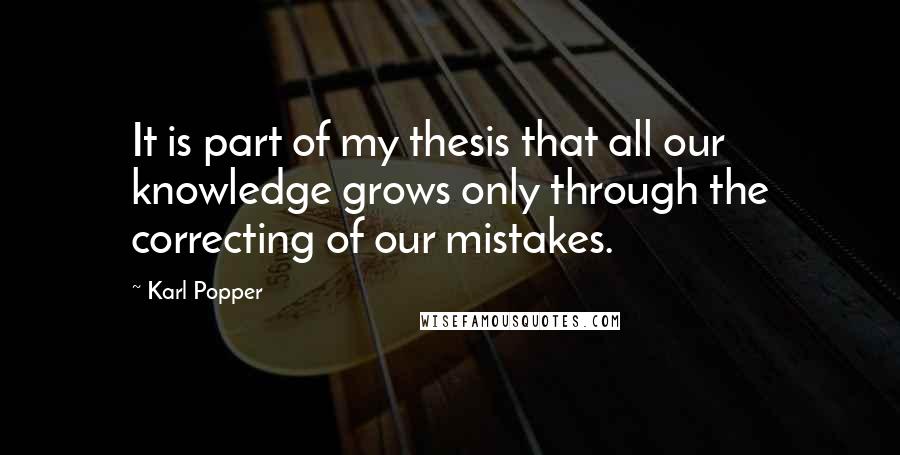 Karl Popper Quotes: It is part of my thesis that all our knowledge grows only through the correcting of our mistakes.