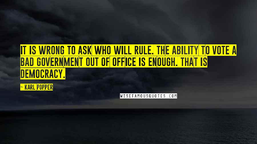 Karl Popper Quotes: It is wrong to ask who will rule. The ability to vote a bad government out of office is enough. That is democracy.