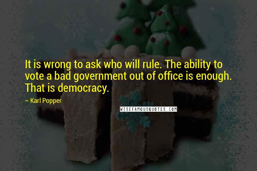 Karl Popper Quotes: It is wrong to ask who will rule. The ability to vote a bad government out of office is enough. That is democracy.