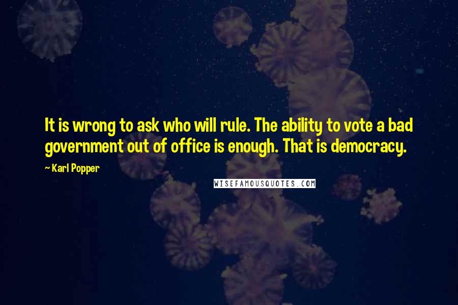 Karl Popper Quotes: It is wrong to ask who will rule. The ability to vote a bad government out of office is enough. That is democracy.