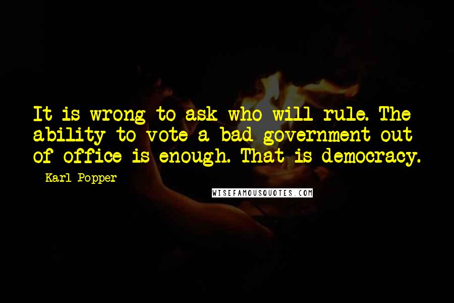 Karl Popper Quotes: It is wrong to ask who will rule. The ability to vote a bad government out of office is enough. That is democracy.