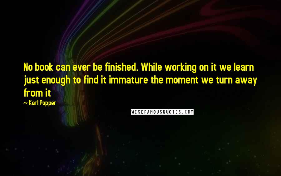 Karl Popper Quotes: No book can ever be finished. While working on it we learn just enough to find it immature the moment we turn away from it