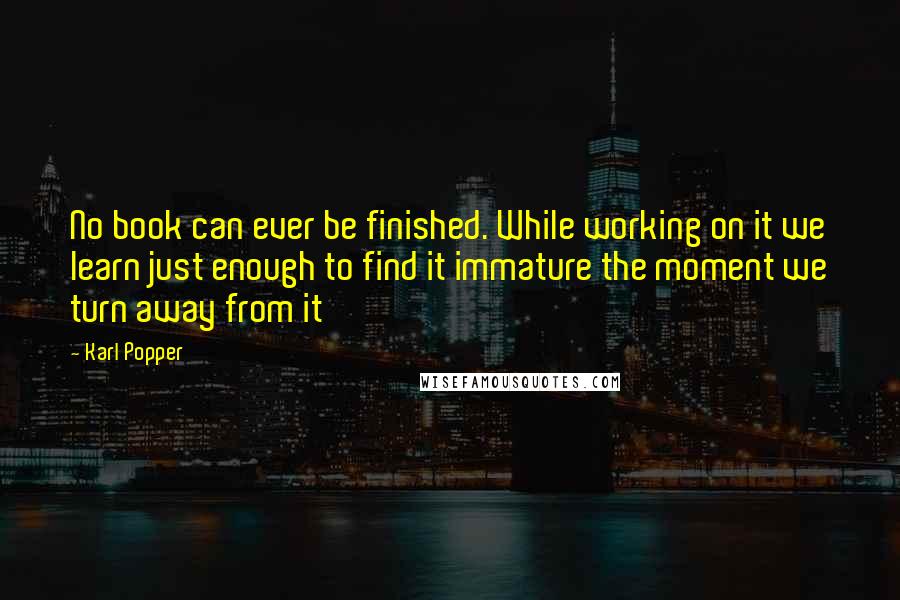 Karl Popper Quotes: No book can ever be finished. While working on it we learn just enough to find it immature the moment we turn away from it