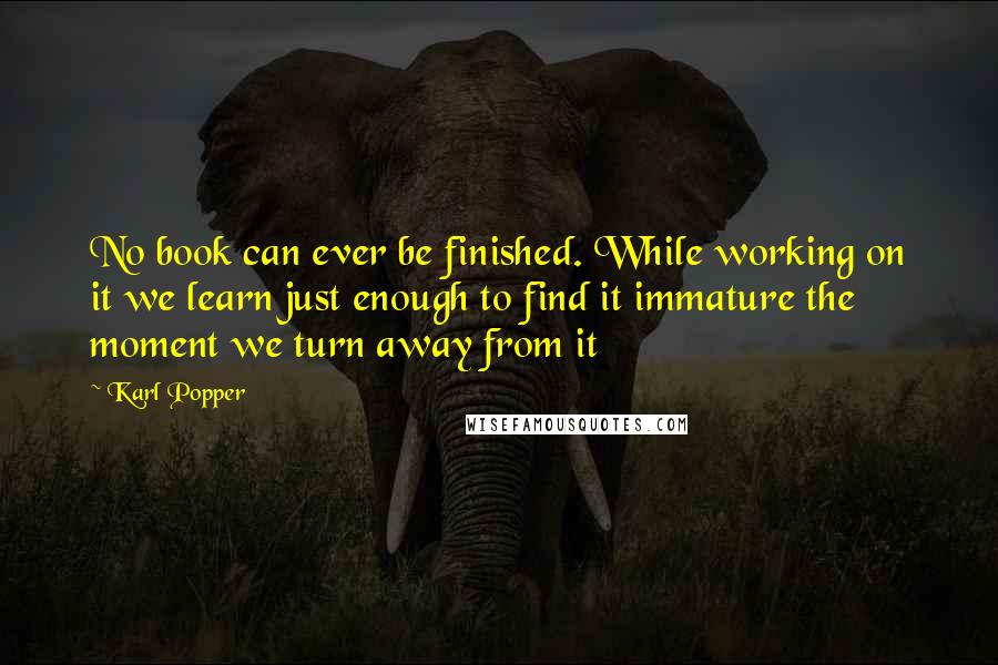 Karl Popper Quotes: No book can ever be finished. While working on it we learn just enough to find it immature the moment we turn away from it