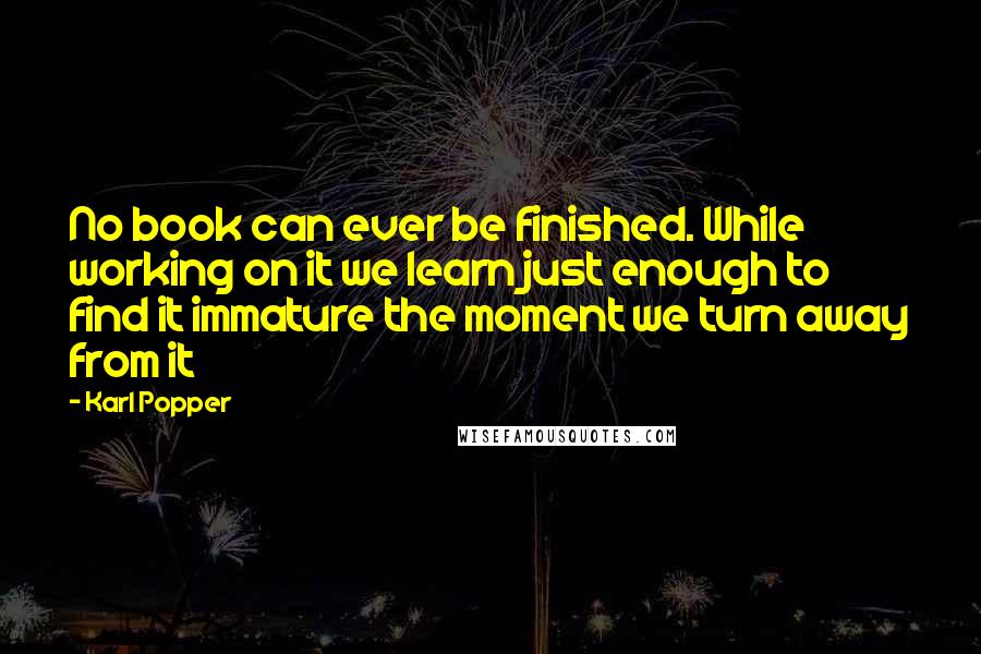 Karl Popper Quotes: No book can ever be finished. While working on it we learn just enough to find it immature the moment we turn away from it